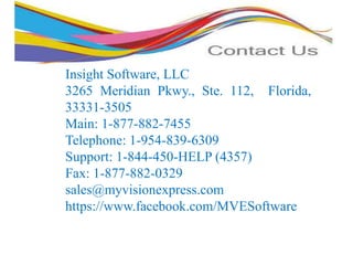 Insight Software, LLC
3265 Meridian Pkwy., Ste. 112, Florida,
33331-3505
Main: 1-877-882-7455
Telephone: 1-954-839-6309
Support: 1-844-450-HELP (4357)
Fax: 1-877-882-0329
sales@myvisionexpress.com
https://www.facebook.com/MVESoftware
 