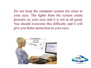 Do not keep the computer system too close to
your eyes. The lights from the system create
pressure on your eyes and it is not at all good.
You should overcome this difficulty and it will
give you better protection to your eyes.
 