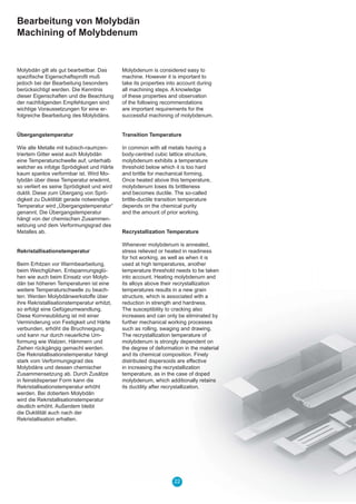22
Bearbeitung von Molybdän
Machining of Molybdenum
Molybdän gilt als gut bearbeitbar. Das
speziﬁsche Eigenschaftsproﬁl muß
jedoch bei der Bearbeitung besonders
berücksichtigt werden. Die Kenntnis
dieser Eigenschaften und die Beachtung
der nachfolgenden Empfehlungen sind
wichtige Voraussetzungen für eine er-
folgreiche Bearbeitung des Molybdäns.
Übergangstemperatur
Wie alle Metalle mit kubisch-raumzen-
triertem Gitter weist auch Molybdän
eine Temperaturschwelle auf, unterhalb
welcher es infolge Sprödigkeit und Härte
kaum spanlos verformbar ist. Wird Mo-
lybdän über diese Temperatur erwärmt,
so verliert es seine Sprödigkeit und wird
duktil. Diese zum Übergang von Sprö-
digkeit zu Duktilität gerade notwendige
Temperatur wird „Übergangstemperatur“
genannt. Die Übergangstemperatur
hängt von der chemischen Zusammen-
setzung und dem Verformungsgrad des
Metalles ab.
Rekristallisationstemperatur
Beim Erhitzen vor Warmbearbeitung,
beim Weichglühen, Entspannungsglü-
hen wie auch beim Einsatz von Molyb-
dän bei höheren Temperaturen ist eine
weitere Temperaturschwelle zu beach-
ten: Werden Molybdänwerkstoffe über
ihre Rekristallisationstemperatur erhitzt,
so erfolgt eine Gefügeumwandlung.
Diese Kornneubildung ist mit einer
Verminderung von Festigkeit und Härte
verbunden, erhöht die Bruchneigung
und kann nur durch neuerliche Um-
formung wie Walzen, Hämmern und
Ziehen rückgängig gemacht werden.
Die Rekristallisationstemperatur hängt
stark vom Verformungsgrad des
Molybdäns und dessen chemischer
Zusammensetzung ab. Durch Zusätze
in feinstdisperser Form kann die
Rekristallisationstemperatur erhöht
werden. Bei dotiertem Molybdän
wird die Rekristallisationstemperatur
deutlich erhöht. Außerdem bleibt
die Duktilität auch nach der
Rekristallisation erhalten.
Molybdenum is considered easy to
machine. However it is important to
take its properties into account during
all machining steps. A knowledge
of these properties and observation
of the following recommendations
are important requirements for the
successful machining of molybdenum.
Transition Temperature
In common with all metals having a
body-centred cubic lattice structure,
molybdenum exhibits a temperature
threshold below which it is too hard
and brittle for mechanical forming.
Once heated above this temperature,
molybdenum loses its brittleness
and becomes ductile. The so-called
brittle-ductile transition temperature
depends on the chemical purity
and the amount of prior working.
Recrystallization Temperature
Whenever molybdenum is annealed,
stress relieved or heated in readiness
for hot working, as well as when it is
used at high temperatures, another
temperature threshold needs to be taken
into account. Heating molybdenum and
its alloys above their recrystallization
temperatures results in a new grain
structure, which is associated with a
reduction in strength and hardness.
The susceptibility to cracking also
increases and can only be eliminated by
further mechanical working processes
such as rolling, swaging and drawing.
The recrystallization temperature of
molybdenum is strongly dependent on
the degree of deformation in the material
and its chemical composition. Finely
distributed dispersoids are effective
in increasing the recrystallization
temperature, as in the case of doped
molybdenum, which additionally retains
its ductility after recrystallization.
 