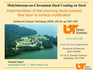 Molybdenum-on-Chromium Dual Coating on Steel www.utsi.edu   Center for Laser Applications University of Tennessee  Space Institute 411 B. H. Goethert Parkway  Tullahoma, TN 37388  Surface & Coatings Technology (2009), 203 (9), pp 1281-1287 Implementation of fast scanning diode pumped fiber laser to surface modification Deepak Rajput  [email_address]   /  http://drajput.com   