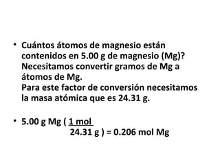 • Cuántos átomos de magnesio están
  contenidos en 5.00 g de magnesio (Mg)?
  Necesitamos convertir gramos de Mg a
  átomos de Mg.
  Para este factor de conversión necesitamos
  la masa atómica que es 24.31 g.

• 5.00 g Mg ( 1 mol
              24.31 g ) = 0.206 mol Mg
 