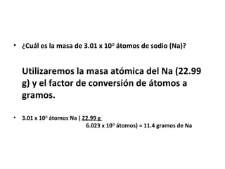 • ¿Cuál es la masa de 3.01 x 1023 átomos de sodio (Na)?


    Utilizaremos la masa atómica del Na (22.99
    g) y el factor de conversión de átomos a
    gramos.

•   3.01 x 1023 átomos Na ( 22.99 g
                             6.023 x 10 23 átomos) = 11.4 gramos de Na
 