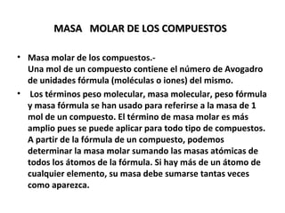 MASA MOLAR DE LOS COMPUESTOS

• Masa molar de los compuestos.-
  Una mol de un compuesto contiene el número de Avogadro
  de unidades fórmula (moléculas o iones) del mismo.
• Los términos peso molecular, masa molecular, peso fórmula
  y masa fórmula se han usado para referirse a la masa de 1
  mol de un compuesto. El término de masa molar es más
  amplio pues se puede aplicar para todo tipo de compuestos.
  A partir de la fórmula de un compuesto, podemos
  determinar la masa molar sumando las masas atómicas de
  todos los átomos de la fórmula. Si hay más de un átomo de
  cualquier elemento, su masa debe sumarse tantas veces
  como aparezca.
 