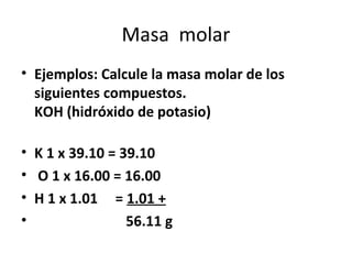 Masa molar
• Ejemplos: Calcule la masa molar de los
  siguientes compuestos.
  KOH (hidróxido de potasio)

• K 1 x 39.10 = 39.10
• O 1 x 16.00 = 16.00
• H 1 x 1.01 = 1.01 +
•                56.11 g
 