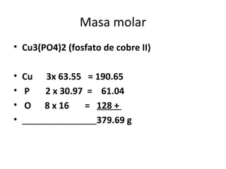 Masa molar
• Cu3(PO4)2 (fosfato de cobre II)

• Cu   3x 63.55 = 190.65
• P    2 x 30.97 = 61.04
• O    8 x 16   = 128 +
•                 379.69 g
 
