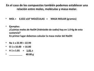 En el caso de los compuestos también podemos establecer una
         relación entre moles, moléculas y masa molar.


•   MOL =    6.022 x1023 MOLÉCULAS =    MASA MOLAR (gramos)

•   Ejemplos:
    ¿Cuántas moles de NaOH (hidróxido de sodio) hay en 1.0 Kg de esta
    sustancia?
    En primer lugar debemos calcular la masa molar del NaOH

•   Na 1 x 22.99 = 22.99
•   O 1 x 16.00 = 16.00
•   H 1 x 1.01 = 1.01 +
•                   40.00 g
 