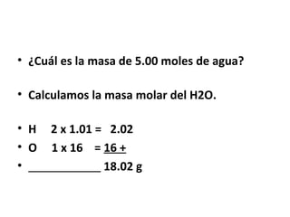• ¿Cuál es la masa de 5.00 moles de agua?

• Calculamos la masa molar del H2O.

• H   2 x 1.01 = 2.02
• O   1 x 16 = 16 +
•               18.02 g
 