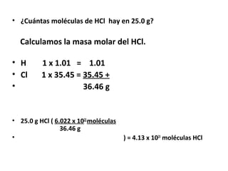 • ¿Cuántas moléculas de HCl hay en 25.0 g?

  Calculamos la masa molar del HCl.

• H       1 x 1.01 = 1.01
• Cl      1 x 35.45 = 35.45 +
•                     36.46 g


• 25.0 g HCl ( 6.022 x 1023 moléculas
                 36.46 g
•                                       ) = 4.13 x 1023 moléculas HCl
 