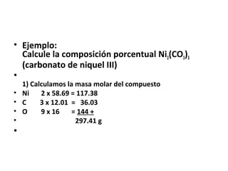 • Ejemplo:
  Calcule la composición porcentual Ni2(CO3)3
  (carbonato de niquel III)
•
    1) Calculamos la masa molar del compuesto
•   Ni    2 x 58.69 = 117.38
•   C     3 x 12.01 = 36.03
•   O     9 x 16    = 144 +
•                    297.41 g
•
 