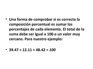 • Una forma de comprobar si es correcta la
  composición porcentual es sumar los
  porcentajes de cada elemento. El total de la
  suma debe ser igual a 100 o un valor muy
  cercano. Para nuestro ejemplo:

• 39.47 + 12.11 + 48.42 = 100
 