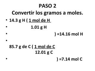 PASO 2
   Convertir los gramos a moles.
• 14.3 g H ( 1 mol de H
•             1.01 g H
•                         ) =14.16 mol H
•
  85.7 g de C ( 1 mol de C
                12.01 g C
•                           ) =7.14 mol C
 