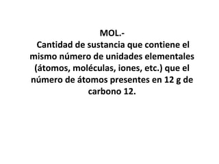 MOL.-
  Cantidad de sustancia que contiene el
mismo número de unidades elementales
 (átomos, moléculas, iones, etc.) que el
número de átomos presentes en 12 g de
              carbono 12.
 