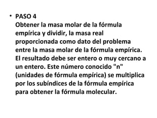 • PASO 4
  Obtener la masa molar de la fórmula
  empírica y dividir, la masa real
  proporcionada como dato del problema
  entre la masa molar de la fórmula empírica.
  El resultado debe ser entero o muy cercano a
  un entero. Este número conocido "n"
  (unidades de fórmula empírica) se multiplica
  por los subíndices de la fórmula empírica
  para obtener la fórmula molecular.
 