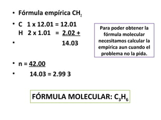 • Fórmula empírica CH2
• C 1 x 12.01 = 12.01     Para poder obtener la
  H 2 x 1.01 = 2.02 +      fórmula molecular
•                        necesitamos calcular la
                14.03    empírica aun cuando el
                          problema no la pida.
• n = 42.00
•     14.03 = 2.99 3


      FÓRMULA MOLECULAR: C3H6
 