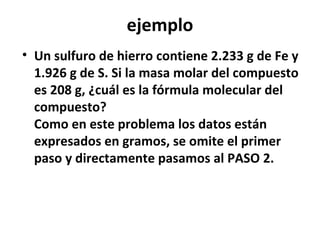 ejemplo
• Un sulfuro de hierro contiene 2.233 g de Fe y
  1.926 g de S. Si la masa molar del compuesto
  es 208 g, ¿cuál es la fórmula molecular del
  compuesto?
  Como en este problema los datos están
  expresados en gramos, se omite el primer
  paso y directamente pasamos al PASO 2.
 