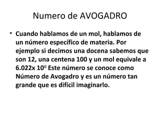Numero de AVOGADRO
• Cuando hablamos de un mol, hablamos de
  un número específico de materia. Por
  ejemplo si decimos una docena sabemos que
  son 12, una centena 100 y un mol equivale a
  6.022x 1023 Este número se conoce como
  Número de Avogadro y es un número tan
  grande que es difícil imaginarlo.
 