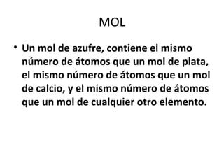 MOL
• Un mol de azufre, contiene el mismo
  número de átomos que un mol de plata,
  el mismo número de átomos que un mol
  de calcio, y el mismo número de átomos
  que un mol de cualquier otro elemento.
 