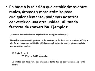 • En base a la relación que establecimos entre
  moles, átomos y masa atómica para
  cualquier elemento, podemos nosotros
  convertir de una otra unidad utilizando
  factores de conversión. Ejemplos:
  ¿Cuántas moles de hierro representan 25.0 g de hierro (Fe)?

  Necesitamos convertir gramos de Fe a moles de Fe. Buscamos la masa atómica
  del Fe y vemos que es 55.85 g . Utilizamos el factor de conversión apropiado
  para obtener moles.


   25.0 g Fe ( 1 mol
              55.85 g ) = 0.448 moles Fe

   La unidad del dato y del denominador del factor de conversión debe ser la
   misma
 