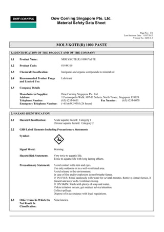 Dow Corning Singapore Pte. Ltd.
Material Safety Data Sheet
Page No.: 1/8
Last Revision Date: 11/07/2012
Version No.: GHS 1.3
MOLYKOTE(R) 1000 PASTE
!
1. IDENTIFICATION OF THE PRODUCT AND OF THE COMPANY
1.1 Product Name: MOLYKOTE(R) 1000 PASTE
1.2 Product Code: 01444310
1.3 Chemical Classification: Inorganic and organic compounds in mineral oil
1.4 Recommended Product Usage
and Limited Use:
Lubricant
1.5 Company Details
Manufacturer/Supplier: Dow Corning Singapore Pte. Ltd.
Address: 1 Fusionopolis Walk, #07-11 Solaris, North Tower, Singapore 138628
Telephone Number: (65) 6253-6611 Fax Number: (65) 6253-6070
Emergency Telephone Number: (+65) 6542 9595 (24 hours)
2. HAZARD IDENTIFICATION
2.1 Hazard Classification: Acute aquatic hazard: Category 1
Chronic aquatic hazard: Category 2
2.2 GHS Label Elements Including Precautionary Statements
Symbol:
Signal Word: Warning
Hazard Risk Statement: Very toxic to aquatic life.
Toxic to aquatic life with long lasting effects.
Precautionary Statement: Avoid contact with skin and eyes.
Use only outdoors or in a well-ventilated area.
Avoid release to the environment.
In case of fire and/or explosion do not breathe fumes.
IF IN EYES: Rinse cautiously with water for several minutes. Remove contact lenses, if
present and easy to do. Continue rinsing.
IF ON SKIN: Wash with plenty of soap and water.
If skin irritation occurs, get medical advice/attention.
Collect spillage.
Dispose of in accordance with local regulations.
2.3 Other Hazards Which Do
Not Result In
Classification:
None known.
 