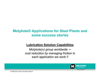 p

                        Collated by Project Sales Corp, Authorised Distributors for Molykote products in Visakhapatnam




    Molykote® Applications for Steel Plants and
              some success stories

                              Lubrication Solution Capabilities
                            Molykote(®) group worldwide –
                         cost reduction by managing friction in
                              each application we work !!


                                                                                                                         Smart Lubrication™

© 2005 Dow Corning, All rights reserved
 