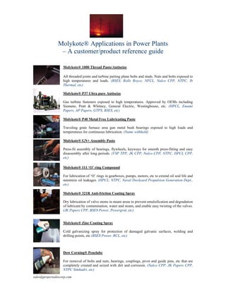 Molykote® Applications in Power Plants
                 – A customer/product reference guide

                    Molykote® 1000 Thread Paste/Antiseize

                    All threaded joints and turbine parting plane bolts and studs. Nuts and bolts exposed to
                    high temperatures and loads. (BSES, Rolls Royce, NFCL, Nalco CPP, NTPC, Ib
                    Thermal, etc)

                    Molykote® P37 Ultra pure Antiseize

                    Gas turbine fasteners exposed to high temperatures. Approved by OEMs including
                    Siemens, Pratt & Whitney, General Electric, Westinghouse, etc. (HPCL, Emami
                    Papers, AP Papers, GTPS, BSES, etc)

                    Molykote® P40 Metal Free Lubricating Paste

                    Traveling grate furnace area gun metal bush bearings exposed to high loads and
                    temperatures for continuous lubrication. (Name withheld)

                    Molykote® GN+ Assembly Paste

                    Press-fit assembly of bearings, flywheels, keyways for smooth press-fitting and easy
                    disassembly after long periods. (VSP TPP, JK CPP, Nalco CPP, NTPC, HPCL CPP,
                    etc)

                    Molykote® 111 ‘O’ ring Compound

                    For lubrication of ‘O’ rings in gearboxes, pumps, motors, etc to extend oil seal life and
                    minimize oil leakages. (HPCL, NTPC, Naval Dockyard Propulsion Generation Dept.,
                    etc)

                    Molykote® 321R Anti-friction Coating Spray

                    Dry lubrication of valve stems in steam areas to prevent emulsification and degradation
                    of lubricant by contamination, water and steam, and enable easy twisting of the valves.
                    (JK Papers CPP, BSES Power, Powergrid, etc)


                    Molykote® Zinc Coating Spray

                    Cold galvanizing spray for protection of damaged galvanic surfaces, welding and
                    drilling points, etc (BSES Power, RCL, etc)



                    Dow Corning® Penelube

                    For removal of bolts and nuts, bearings, couplings, pivot and guide pins, etc that are
                    completely crusted and seized with dirt and corrosion. (Nalco CPP, JK Papers CPP,
                    NTPC Simhadri, etc)
sales@projectsalescorp.com
 