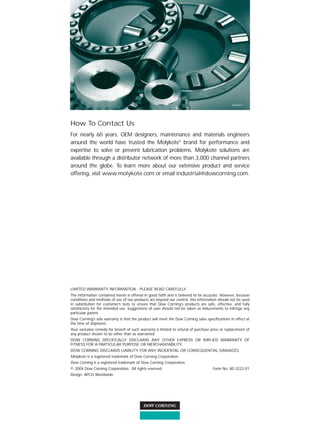 AV05874




How To Contact Us
For nearly 60 years, OEM designers, maintenance and materials engineers
around the world have trusted the Molykote® brand for performance and
expertise to solve or prevent lubrication problems. Molykote solutions are
available through a distributor network of more than 3,000 channel partners
around the globe. To learn more about our extensive product and service
offering, visit www.molykote.com or email industrial@dowcorning.com.




LIMITED WARRANTY INFORMATION - PLEASE READ CAREFULLY
The information contained herein is offered in good faith and is believed to be accurate. However, because
conditions and methods of use of our products are beyond our control, this information should not be used
in substitution for customer’s tests to ensure that Dow Corning’s products are safe, effective, and fully
satisfactory for the intended use. Suggestions of uses should not be taken as inducements to infringe any
particular patent.
Dow Corning’s sole warranty is that the product will meet the Dow Corning sales specifications in effect at
the time of shipment.
Your exclusive remedy for breech of such warranty is limited to refund of purchase price or replacement of
any product shown to be other than as warranted.
DOW CORNING SPECIFICALLY DISCLAIMS ANY OTHER EXPRESS OR IMPLIED WARRANTY OF
FITNESS FOR A PARTICULAR PURPOSE OR MERCHANTABILITY.
DOW CORNING DISCLAIMS LIABILITY FOR ANY INCIDENTAL OR CONSEQUENTIAL DAMAGES.
Molykote is a registered trademark of Dow Corning Corporation.
Dow Corning is a registered trademark of Dow Corning Corporation.
© 2004 Dow Corning Corporation. All rights reserved.                                 Form No: 80-3222-01
Design: APCO Worldwide
 