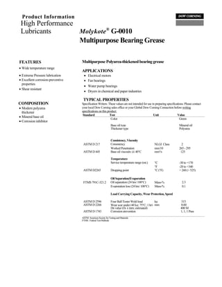 Product Information
 High Performance
 Lubricants       Molykote ® G-0010
                  Multipurpose Bearing Grease

FEATURES                           Multipurpose Polyurea-thickened bearing grease
• Wide temperature range
                                   APPLICATIONS
• Extreme Pressure lubrication       •   Electrical motors
• Excellent corrosion-preventive     •   Fan bearings
  properties
                                     •   Water pump bearings
• Shear resistant
                                     •   Dryers in chemical and paper industries

                                    TYPICAL PROPERTIES
COMPOSITION                        Specification Writers: These values are not intended for use in preparing specifications. Please contact
• Modern polyurea                  your local Dow Corning sales office or your Global Dow Corning Connection before writing
  thickener                        specifications on this product.
                                    Standard                Test                                 Unit                 Value
• Mineral base oil
                                                             Color                                                      Green
• Corrosion inhibitor
                                                                Base oil type                                           Mineral oil
                                                                Thickener type                                          Polyurea


                                                                Consistency, Viscosity
                                    ASTM D 217                  Consistency                        NLGI Class             2
                                                                Worked Penetration                 mm/10                265 - 295
                                    ASTM D 445                  Base oil viscosity @ 40°C          mm²/s                 125

                                                                Temperature
                                                                Service temperature range (est.)   °C                   -30 to +170
                                                                                                   °F                   -20 to +340
                                    ASTM D2265                  Dropping point                     °C (°F)              > 260 (> 525)

                                                                Oil Separation/Evaporation
                                    FTMS 791C-321.2             Oil separation (24 hrs/ 100°C)     Mass-%                 2.3
                                                                Evaporation loss (24 hrs/ 100°C)   Mass-%                 0.1

                                                                Load Carrying Capacity, Wear Protection, Speed

                                    ASTM D 2596                 Four Ball Tester Weld load          kg                   315
                                    ASTM D 2266                 Wear scar under (40 kg; 75°C; 1 hr) mm                   0.60
                                                                Dn value (DR x rpm; estimated)                           400 M
                                    ASTM D 1743                 Corrosion prevention                                     1, 1, 1 Pass
                                   ASTM: American Society for Testing and Materials
                                   FTMS: Federal Test Methods
 