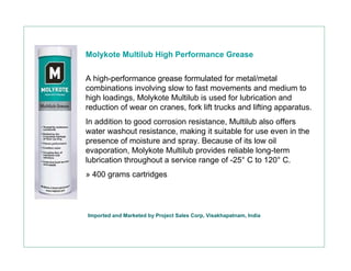 Molykote Multilub High Performance Grease


A high-performance grease formulated for metal/metal
combinations involving slow to fast movements and medium to
high loadings, Molykote Multilub is used for lubrication and
reduction of wear on cranes, fork lift trucks and lifting apparatus.
In addition to good corrosion resistance, Multilub also offers
water washout resistance, making it suitable for use even in the
presence of moisture and spray. Because of its low oil
evaporation, Molykote Multilub provides reliable long-term
lubrication throughout a service range of -25° C to 120° C.
» 400 grams cartridges




Imported and Marketed by Project Sales Corp, Visakhapatnam, India
 