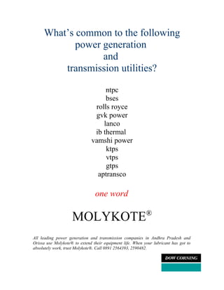 What’s common to the following
            power generation
                  and
         transmission utilities?

                                   ntpc
                                   bses
                               rolls royce
                               gvk power
                                  lanco
                               ib thermal
                              vamshi power
                                   ktps
                                   vtps
                                   gtps
                                aptransco

                                one word

                    MOLYKOTE®
All leading power generation and transmission companies in Andhra Pradesh and
Orissa use Molykote® to extend their equipment life. When your lubricant has got to
absolutely work, trust Molykote®. Call 0891 2564393, 2590482.
 