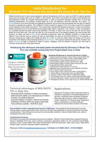 India Distributors for
Molykote® P37 Ultrapure Anti-seize in 500 grams Brush Top Tins
Bolted connections are in some cases exposed to extreme temperatures, which can reach up to 600°C in plants operated
using coal and nuclear power and up to 950°C in gas turbines. Such bolts must therefore be made of heat-resisting and
high-temperature steels, for example nickel-based alloys, in order to guarantee adequate strength even at such high
operating temperatures. The surfaces of these steels, as a rule, only develop a very thin oxide film. As a result, cold
bonding tends to occur when the bolts are tightened or loosened, and so they must be protected with the help of a special
lubricant to separate the surfaces. The coefficient of friction should be approx.0.12 to 0.14 order to permit the required
uniform tightness of the bolted connections. This is particularly important with flanged connections in order to avoid leaks.
Bolted connections have to be dismantled during regular power station inspections. This, however, is often not possible if
an unsuitable lubricant has been used during assembly. The bolts, or studs, then have to be sawn off and the stubs
drilled out of the blind hole. This work can take up a lot of precious time. Even greater problems can arise through bolt
fractures, for these can lead to leaks at the connected components; these are notifiable accidents in nuclear power
stations. Such fractures may be caused not only by metal fatigue but also by the thread lubricant. If, for example, a
lubricant containing low melting point metals like lead, tin or zinc, is used the molten metal can defuse into the grain
boundaries of the fastener alloy eventually leading to stress fracture. The suspicion exists that even traces of sulphur can
cause corrosion on bolts in presence of water or vapour. Halogens, such as chloride or fluoride, can also lead to
corrosion of the bolt which may cause fracture.
Introducing the ultra-pure anti-seize paste manufactured by Germany in Brush Top
Tins now available exclusively from Project Sales Corp in India
Worldwide OE Approvals as Thread Lubricants for Turbines -
1. Daimler-Chrysler Aerospace Turbine Thread Lubricant MTS 1427
2. Electricity De France Turbine Thread Lubricant PMUC 04034
3. General Electric Turbine Thread Lubricant TIL-117-3R1
4. General Motors Engines Thread Lubricant B 041 2640
5. General Motors (Opel) Turbines Thread Lubricant B 040 1264
6. Krupp MaK NA Thread Lubricant NA
7. Lufthansa NA Thread Lubricant 47 14 01150
8. Mitsubishi Heavy Industries Gas Turbines MSDDF-G6102(R-4)
9. MTU Turbines Thread Lubricant NA
10. Nuovo Pignone Gas Turbines Nuts, Bolts, etc MCG000013
11. Pratt & Whitney Turbines High Temp Lub. PWA 36246
12. Siemens Turbines Thread Paste TLV 9600 02/02 (1999)
13. Thai Petroleum Corp Ltd Turbines Thread Paste CMO-069 (1995)
14. US Navy Ship Board Turbines Turbines Thread Paste A-A-59004
15. Westinghouse Electric Turbine High Temp Lub. WPAD-QES ME-1206
Technical advantages of MOLYKOTE
P37 in 500g Tins
. Good lubrication properties in bolted connections
. Solid lubricants stable up to temperatures of 1400°C
. Contains no metals whatsoever
. Less than 200ppm of sulphur, chloride and fluoride
. Coefficient of friction within the range of oiled bolts
. Test certificate available . Shelf life 5 years
Now available in India in imported brush top tins of 500 grams. The packaging of the thread paste in tins with
brushes helps to avoid contamination which could occur through hand application or through brushes that have been
used elsewhere. These 500 grams brush top tins are exclusively marketed in India by Project Sales Corp under an
arrangement with Dow Corning.
Complimentary Products
We import and market high temperature lubricants and sealants – Birkosit Turbine Parting Plane Sealing Compound,
Arexons, QuikSteel, Fermit, etc. used in turbines, compressors, generators, boilers, etc. Our customers include BHEL,
Siemens, Triveni Turbines, MAN Turbo India, Kirloskar Ebara, IPPs like Tata Power, JSW, Lanco, Essar, PSUs NTPC,
Nuclear Power, and over 100 power stations across India.
Place your orders at sales@projectsalescorp.com; Call Satish at +91-98851-49412 ; +91-891-2566293
All brands and logos are registered trademarks of Dow Corning Corporation or their respective owners. BEFORE HANDLING, READ PRODUCT AND MATERIAL SAFETY DATA
SHEETS AND CONTAINER LABELS FOR SAFE USE, PHYSICAL AND HEALTH HAZARD INFORMATION. All packs contain this information on the product label itself. Product
may not be available to certain markets for specific reasons. Also available in flat top (without brush) 1 kg packs through regular Dow Corning distributors.
Applications
Molykote P 37 Ultrapure High Temperature Paste is
intended for application on threaded applications of
all kinds, in particular those consisting of ultrapure
alloys with high chromium, nickel or molybdenum
content. Molykote P 37 Ultrapure High Temperature
Paste is appropriate for mounting bolts and
fasteners on turbine shells and steam inlet valves.
 