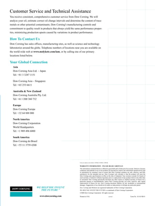 Customer Service and Technical Assistance
                                                                                                             You receive consistent, comprehensive customer service from Dow Corning. We will
                                                                                                             analyze your oil, estimate correct oil change intervals and determine the content of trace
                                                                                                             metals or other potential contaminants. Dow Corning’s manufacturing controls and
                                                                                                             commitment to quality result in products that always yield the same performance proper-
                                                                                                             ties, minimizing production upsets caused by variations in product performance.

                                                                                                             How To Contact Us




                                                                                     AV00749
                                                                                                             Dow Corning has sales offices, manufacturing sites, as well as science and technology
                                                                                                             laboratories around the globe. Telephone numbers of locations near you are available on
 Regulations and Classifications Pertaining to Food Processing                                               the world wide web at www.molykote.com/iam, or by calling one of our primary
 Molykote lubricating fluids conform to USDA listing requirements under H-1 or H-2 designations and          locations listed below.
 many are kosher approved. The H-1 designation means that the lubricated part may have incidental food
 contact not to exceed 10 ppm. The H-2 designation means that the lubricated part may not have contact       Your Global Connection
 with food.                                                                                                     Asia
                                                                                                                Dow Corning Asia Ltd. – Japan
                                                                                                                Tel: +81 3 3287 1151
One Call
                                                                                                                Dow Corning Asia – Singapore
 Combined with other related products and services, Dow Corning’s offering meets                                Tel: +65 253 6611
 virtually every plant maintenance requirement imaginable. In fact, with our exten-                             Australia & New Zealand
 sive product line, there are very few industrial plant lubrication needs that cannot                           Dow Corning Australia Pty. Ltd.
 be met using a Molykote brand product from Dow Corning.                                                        Tel: +61 1300 360 732
                                                                                                                                                                                                                                                                                                                        ®
 With our Molykote brand of lubricants, as well as our strong local presence                                    Europe
                                                                                                                Dow Corning Europe
 through an extensive distributor network, customers typically find solutions                                   Tel: +32 64 888 000                                                                                                                                                           High Performance
 to all their lubrication requirements with one simple call. That’s it!
                                                                                                                North America                                                                                                                                                                 Industrial Lubricants
 As a leading producer of plant maintenance products,                                                           Dow Corning Corporation
 Dow Corning’s substantial investment in lubricant manufactur-                                                  World Headquarters                                                                                                                                                            The Most Complete Line
 ing facilities, technical expertise and related resources is
                                                                                                                Tel: +1 989 496 6000                                                                                                                                                          of Industrial Lubricants
 evidence of our commitment to meet your expectations                                                           South America                                                                                                                                                                 & Fluids Available!
                                                                                                                Dow Corning do Brasil
 for top quality products and services. As your                                                                 Tel: +55 11 3759 4300
                                                                        Lower Overall                                                                                                                                                                                                          - Synthetic Fluids
 preferred supplier, we can help ensure that your
                                                                        Maintenance Costs:                                                                                                                                                                                                     - Mineral Oil Fluids
 maintenance operation gets the best product
                                                                           • Wider Temperature Range                                                                                                                                                                                           - Specialty Lubricants
 performance and the best value.
                                                                           • Longer Oil-Drain Intervals                                                                          Front cover photos, top to bottom: AV03646; AV04054; AV00749.


                                                                                                                                                                                 WARRANTY INFORMATION – PLEASE READ CAREFULLY
                                                                           • Reduced Lubricant Consumption                                                                       The information contained herein is offered in good faith and is believed to be accurate. However, because
                                                                                                                                                                                 conditions and methods of use of our products are beyond our control, this information should not be used
                                                                           • Extended Equipment Lifetime                                                                         in substitution for customer’s tests to ensure that Dow Corning’s products are safe, effective, and fully
                                                                                                                                                                                 satisfactory for the intended end use. Dow Corning’s sole warranty is that the product will meet the
                                                                                                                                                                                 Dow Corning sales specifications in effect at the time of shipment. Your exclusive remedy for breach of
                                                                           • Reduced Energy Consumption                                                                          such warranty is limited to refund of purchase price or replacement of any product shown to be other than
                                                                                                                                                                                 as warranted. Dow Corning specifically disclaims any other express or implied warranty of fitness for a
                                                                                                                                                                                 particular purpose or merchantability, unless Dow Corning provides you with a specific, duly signed
                                                                                                                                                                                 endorsement of fitness for use. Dow Corning disclaims liability for any incidental or consequential
                                                                                                                                                                                 damages. Suggestions of use should not be taken as inducements to infringe any particular patent.
                                                                                                                                       WE HELP YOU INVENT                        Dow Corning and Molykote are registered trademarks of Dow Corning Corporation.
                                                                                                                                          THE FUTURE.™                           WE HELP YOU INVENT THE FUTURE is a trademark of Dow Corning Corporation.
                                                                                                                                                                                 ©2000 Dow Corning Corporation. All rights reserved.

                                                                                                                                          www.dowcorning.com                     Printed in USA                                                  AGP5407          Form No. 10-1013B-01
 