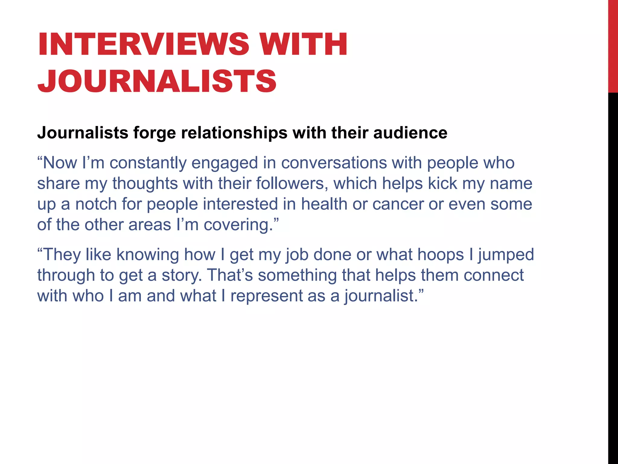 INTERVIEWS WITH
JOURNALISTS
Journalists forge relationships with their audience
“Now I’m constantly engaged in conversations with people who
share my thoughts with their followers, which helps kick my name
up a notch for people interested in health or cancer or even some
of the other areas I’m covering.”
“They like knowing how I get my job done or what hoops I jumped
through to get a story. That’s something that helps them connect
with who I am and what I represent as a journalist.”
 