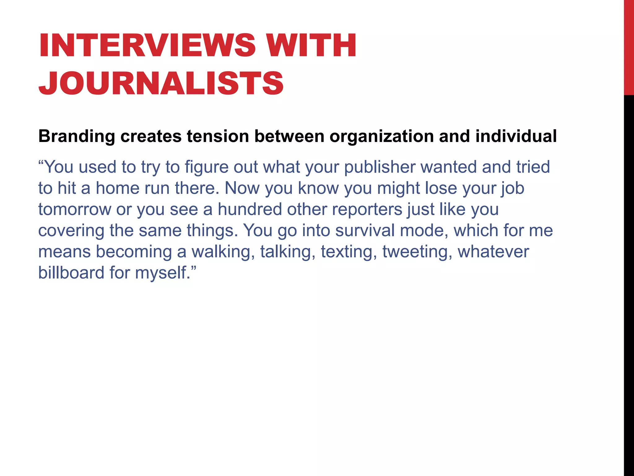 INTERVIEWS WITH
JOURNALISTS
Branding creates tension between organization and individual
“You used to try to figure out what your publisher wanted and tried
to hit a home run there. Now you know you might lose your job
tomorrow or you see a hundred other reporters just like you
covering the same things. You go into survival mode, which for me
means becoming a walking, talking, texting, tweeting, whatever
billboard for myself.”
 