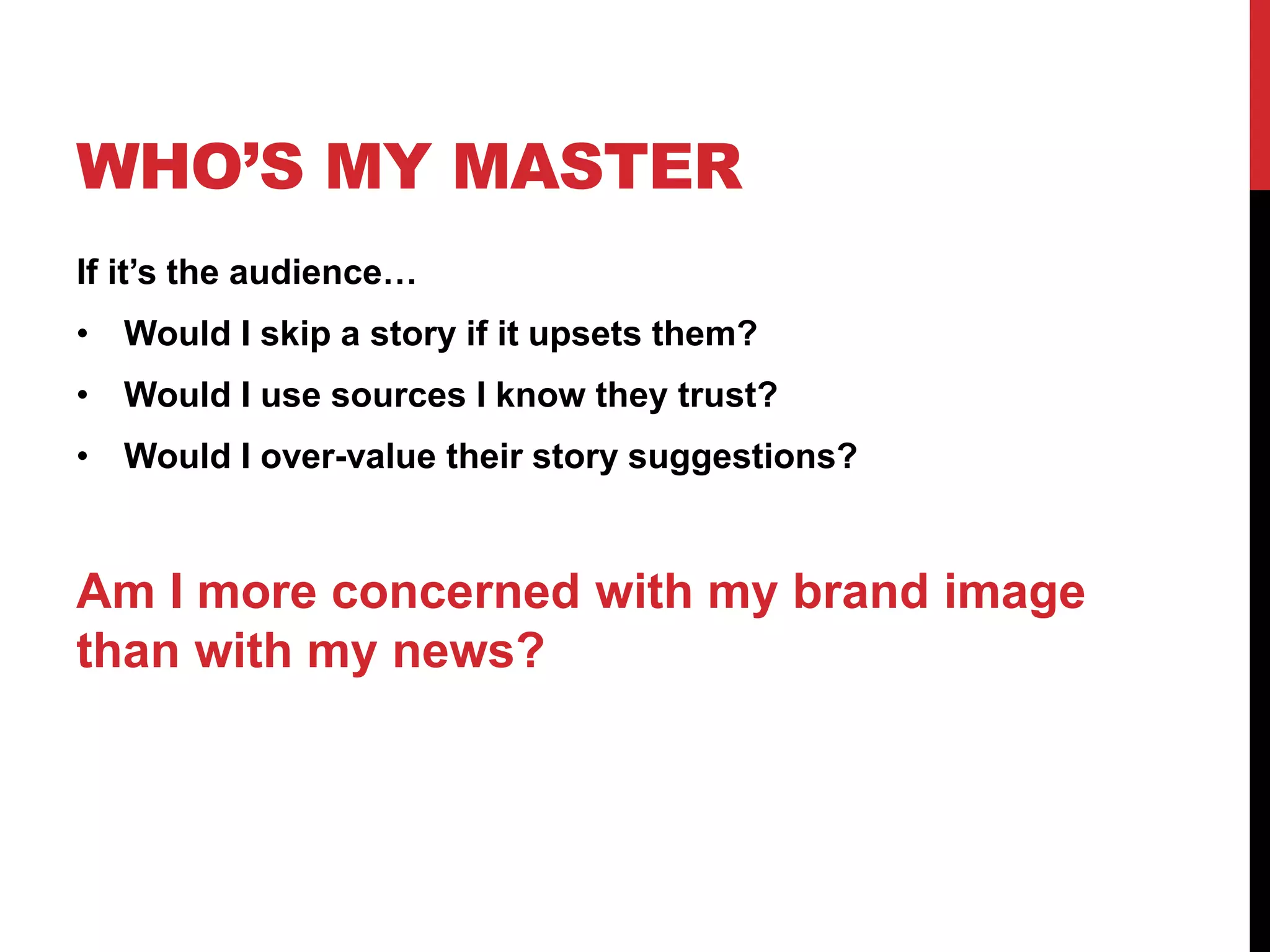 WHO’S MY MASTER
If it’s the audience…
• Would I skip a story if it upsets them?
• Would I use sources I know they trust?
• Would I over-value their story suggestions?
Am I more concerned with my brand image
than with my news?
 