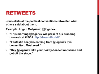 RETWEETS
Journalists at the political conventions retweeted what
others said about them.
Example: Logan Molyneux, @loganex
• “This morning @loganex will present his branding
research at #ISOJ http://does.nt/exist/”
• “Fantastic analysis coming from @loganex this
convention. Must read.”
• “Hey @loganex take your pointy-headed nonsense and
get off the stage.”
 