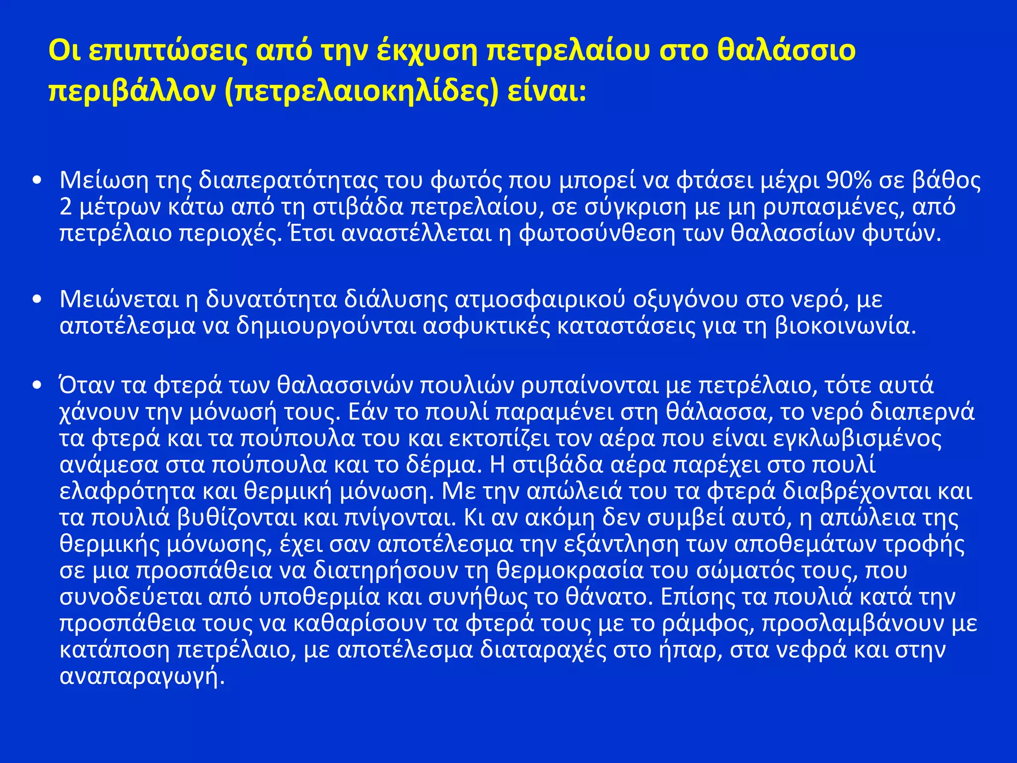 • Μείωση της διαπερατότητας του φωτός που μπορεί να φτάσει μέχρι 90% σε βάθος
2 μέτρων κάτω από τη στιβάδα πετρελαίου, σε σύγκριση με μη ρυπασμένες, από
πετρέλαιο περιοχές. Έτσι αναστέλλεται η φωτοσύνθεση των θαλασσίων φυτών.
• Μειώνεται η δυνατότητα διάλυσης ατμοσφαιρικού οξυγόνου στο νερό, με
αποτέλεσμα να δημιουργούνται ασφυκτικές καταστάσεις για τη βιοκοινωνία.
• Όταν τα φτερά των θαλασσινών πουλιών ρυπαίνονται με πετρέλαιο, τότε αυτά
χάνουν την μόνωσή τους. Εάν το πουλί παραμένει στη θάλασσα, το νερό διαπερνά
τα φτερά και τα πούπουλα του και εκτοπίζει τον αέρα που είναι εγκλωβισμένος
ανάμεσα στα πούπουλα και το δέρμα. Η στιβάδα αέρα παρέχει στο πουλί
ελαφρότητα και θερμική μόνωση. Με την απώλειά του τα φτερά διαβρέχονται και
τα πουλιά βυθίζονται και πνίγονται. Κι αν ακόμη δεν συμβεί αυτό, η απώλεια της
θερμικής μόνωσης, έχει σαν αποτέλεσμα την εξάντληση των αποθεμάτων τροφής
σε μια προσπάθεια να διατηρήσουν τη θερμοκρασία του σώματός τους, που
συνοδεύεται από υποθερμία και συνήθως το θάνατο. Επίσης τα πουλιά κατά την
προσπάθεια τους να καθαρίσουν τα φτερά τους με το ράμφος, προσλαμβάνουν με
κατάποση πετρέλαιο, με αποτέλεσμα διαταραχές στο ήπαρ, στα νεφρά και στην
αναπαραγωγή.
Οι επιπτώσεις από την έκχυση πετρελαίου στο θαλάσσιο
περιβάλλον (πετρελαιοκηλίδες) είναι:
 