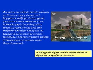 Μια από τις πιο σοβαρές απειλές για λίμνες
και θάλασσες είναι η ρύπανση από
βιομηχανικά απόβλητα. Οι βιομηχανίες
χρησιμοποιούν στην παραγωγική τους
διαδικασία μικρές έως πολύ μεγάλες
ποσότητες νερού. Το νερό αυτό όταν
αποβάλλεται περιέχει ανάλογα με την
βιομηχανία ουσίες επικίνδυνες για το
περιβάλλον. Επίσης αν είναι ζεστό ανεβάζει
τη θερμοκρασία των φυσικών νερών
(θερμική ρύπανση).
Τα βιομηχανικά λύματα είναι πιο επικίνδυνα από τα
λύματα των αποχετεύσεων των πόλεων.
 