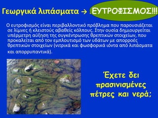 Γεωργικά λιπάσματα → Ευτροφισμός
Ο ευτροφισμός είναι περιβαλλοντικό πρόβλημα που παρουσιάζεται
σε λίμνες ή κλειστούς αβαθείς κόλπους. Στην ουσία δημιουργείται
υπέρμετρη αύξηση της συγκέντρωσης θρεπτικών στοιχείων, που
προκαλείται από τον εμπλουτισμό των υδάτων με απορροές
θρεπτικών στοιχείων (νιτρικά και φωσφορικά ιόντα από λιπάσματα
και απορρυπαντικά).
ΕΥΤΡΟΦΙΣΜΟΣ!!!
Έχετε δει
πρασινισμένες
πέτρες και νερά;
 