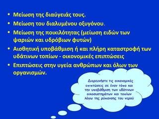 • Μείωση της διαύγειάς τους.
• Μείωση του διαλυμένου οξυγόνου.
• Μείωση της ποικιλότητας (μείωση ειδών των
ψαριών και υδρόβιων φυτών)
• Αισθητική υποβάθμιση ή και πλήρη καταστροφή των
υδάτινων τοπίων - οικονομικές επιπτώσεις
• Επιπτώσεις στην υγεία ανθρώπων και όλων των
οργανισμών.
Διερευνήστε τις οικονομικές
επιπτώσεις σε έναν τόπο και
την υποβάθμιση των υδάτινων
οικοσυστημάτων και τοπίων
λόγω της ρύπανσης του νερού
 