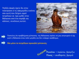 Πολλές φορές έχετε δει στην
τηλεόραση ή τις εφημερίδες εικόνες
σαν αυτή που δείχνει αργό
πετρέλαιο να έχει χυθεί στην
θάλασσα από ένα καράβι και
κάποιες συνέπειες αυτού.
Ρύπανση
Ρυπαίνω = λερώνω, βρομίζω
Ρύπος = ακαθαρσία, βρομιά
Πιστεύεις ότι προβλήματα ρύπανσης της θάλασσας πρέπει να μας ανησυχούν ή όχι
γιατί η θάλασσα είναι πολύ μεγάλη και δεν υπάρχει πρόβλημα;
Μα μόνο το πετρέλαιο προκαλεί ρύπανση;
 