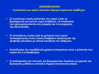 ΑΝΑΚΕΦΑΛΑΙΩΣΗ
Η ρύπανση των νερών αποτελεί σήμερα σημαντικό πρόβλημα.
• Οι κυριότερες πηγές ρύπανσης του νερού είναι τα
βιομηχανικά και αστικά υγρά απόβλητα, τα λιπάσματα
που χρησιμοποιούνται στη γεωργία και τα ατυχήματα
της ναυσιπλοΐας.
• Οι επικίνδυνες ουσίες από τη ρύπανση των νερών
συσσωρεύονται στους ιστούς διαφόρων οργανισμών της
τροφικής αλυσίδας με τελικό αποδέκτη τον άνθρωπο.
• Αποτέλεσμα της υπερβολικής χρήσης λιπασμάτων είναι η ρύπανση των
νερών και ο ευτροφισμός.
• Η επεξεργασία των αστικών και βιομηχανικών λυμάτων με χημικές και
βιολογικές μεθόδους αποτελεί σήμερα επιτακτική ανάγκη.
 