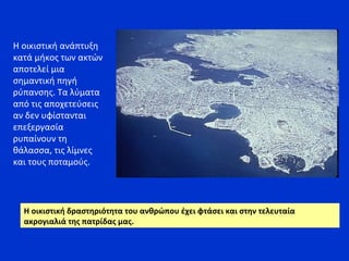 Η οικιστική ανάπτυξη
κατά μήκος των ακτών
αποτελεί μια
σημαντική πηγή
ρύπανσης. Τα λύματα
από τις αποχετεύσεις
αν δεν υφίστανται
επεξεργασία
ρυπαίνουν τη
θάλασσα, τις λίμνες
και τους ποταμούς.
Η οικιστική δραστηριότητα του ανθρώπου έχει φτάσει και στην τελευταία
ακρογιαλιά της πατρίδας μας.
 