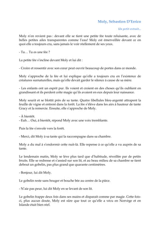 Moly, Sébastien D’Errico
Un petit extrait...
Moly n’en revient pas : devant elle se tient une petite fée toute reluisante, avec de
belles petites ailes transparentes comme l’eau! Moly est émerveillée devant ce en
quoi elle a toujours cru, sans jamais le voir réellement de ses yeux.
- Tu… Tu es une fée ?
La petite fée s’incline devant Moly et lui dit :
- Croire et ressentir avec son cœur peut ouvrir beaucoup de portes dans ce monde.
Moly s’approche de la fée et lui explique qu’elle a toujours cru en l’existence de
créatures surnaturelles, mais qu’elle devait garder le silence à cause de sa mère.
- Les enfants ont un esprit pur. Ils voient et croient en des choses qu’ils oublient en
grandissant et ils perdent cette magie qu’ils avaient en eux depuis leur naissance.
Moly sourit et se blottit près de sa tante. Quatre libellules bleu-argenté attrapent la
feuille de vigne et entrent dans la forêt. La fée s’élève dans les airs à hauteur de tante
Gracy et la remercie. Ensuite, elle s’approche de Moly.
- À bientôt.
- Euh… Oui, à bientôt, répond Moly avec une voix tremblante.
Puis la fée s’envole vers la forêt.
- Merci, dit Moly à sa tante qui la raccompagne dans sa chambre.
Moly a du mal à s’endormir cette nuit-là. Elle repense à ce qu’elle a vu auprès de sa
tante.
Le lendemain matin, Moly se lève plus tard que d’habitude, réveillée par de petits
bruits. Elle se redresse et s’assied sur son lit, et au beau milieu de sa chambre se tient
debout un gobelin, pas plus grand que quarante centimètres.
- Bonjour, lui dit Moly.
Le gobelin reste sans bouger et bouche bée au centre de la pièce.
- N’aie pas peur, lui dit Moly en se levant de son lit.
Le gobelin frappe deux fois dans ses mains et disparait comme par magie. Cette fois-
ci, plus aucun doute, Moly est sûre que tout ce qu’elle a vécu en Norvège et en
Islande était bien réel.
 
