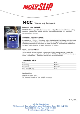 GENERAL DESCRIPTION:
MOLYSLIP MCC compound has been developed as a highly efficient lubricant for metalworking
operations. It is particularly effective with more difficult metals and alloys such as titanium,
stainless steel and nimonics.
PERFORMANCE AND USAGE:
Primary uses for MOLYSLIP MCC include drilling, tapping, sawing, broaching and all thread cutting
operations. Further applications may be found in metal forming operations such as pressing,
drawing and extruding.The product may be applied by spatula (or similar) directly to the tool or
workpiece. Smaller tools may be dipped directly into the product.
EXTRA INFORMATION:
The formulation of MOLYSLIP MCC is based on an extreme pressure additive activated with
compounds of sulphur and phosphorus fortified with Molybdenum Disulphide.The consistency as
a paste is achieved with a combination of micro wax and technical lanolin.
TECHNICAL DATA:
Colour Black
Consistency Medium
Penetration Approx165
Drop Point (I.P. 31) 55°C
PACKAGING:
450gram tins boxed in 24's
3kg tins boxed in 4's, larger sizes available on request.
Molyslip Atlantic Ltd.
A1 Danebrook Court, Langford Lane, Kidlington, Oxon, OX5 1LQ U.K.
Tel: 01865 370 032, Fax: 01865 372 030
E-mail: enquiries@molyslip.co.uk
MCC Metalworking Compound
01 May 2009
 