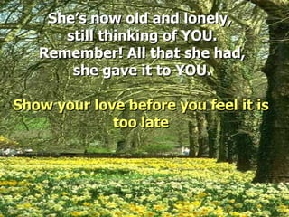 She’s now old and lonely,  still thinking of YOU. Remember! All that she had, she gave it to YOU. Show your love before you feel it is too late 