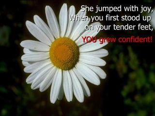 She jumped with joy, When you first stood up  on your tender feet, YOU grew confident! 