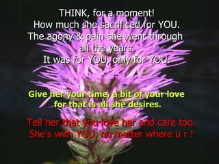 THINK, for a moment! How much she sacrificed for YOU. The agony & pain she went through  all the years. It was for YOU, only for YOU. Give her your time, a bit of your love  for that is all she desires. Tell her that you love her and care too. She’s with YOU, no matter where u r ! 