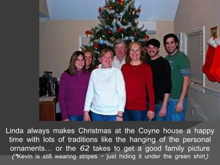 Linda always makes Christmas at the Coyne house a happy time with lots of traditions like the hanging of the personal ornaments… or the 62 takes to get a good family picture (*Kevin is still wearing stripes – just hiding it under the green shirt) 
