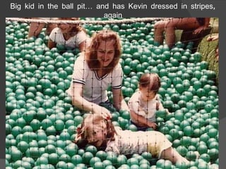 Big kid in the ball pit… and has Kevin dressed in stripes, again 
