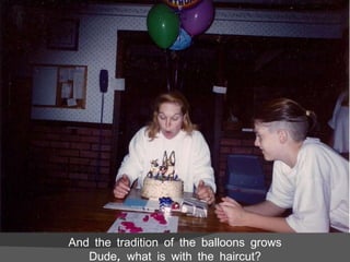 And the tradition of the balloons grows Dude, what is with the haircut? 